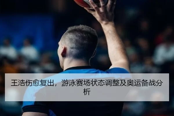 王浩伤愈复出，游泳赛场状态调整及奥运备战分析